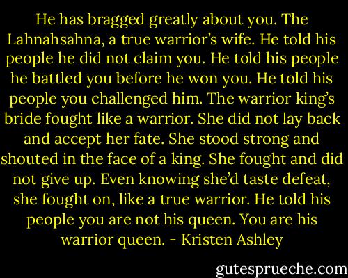 He has bragged greatly about you. The Lahnahsahna, a true warrior’s wife. He told his people he did not claim you. He told his people he battled you before he won you. He told his people you challenged him. The warrior king’s bride fought like a warrior. She did not lay back and accept her fate. She stood strong and shouted in the face of a king. She fought and did not give up. Even knowing she’d taste defeat, she fought on, like a true warrior. He told his people you are not his queen. You are his warrior queen. - Kristen Ashley