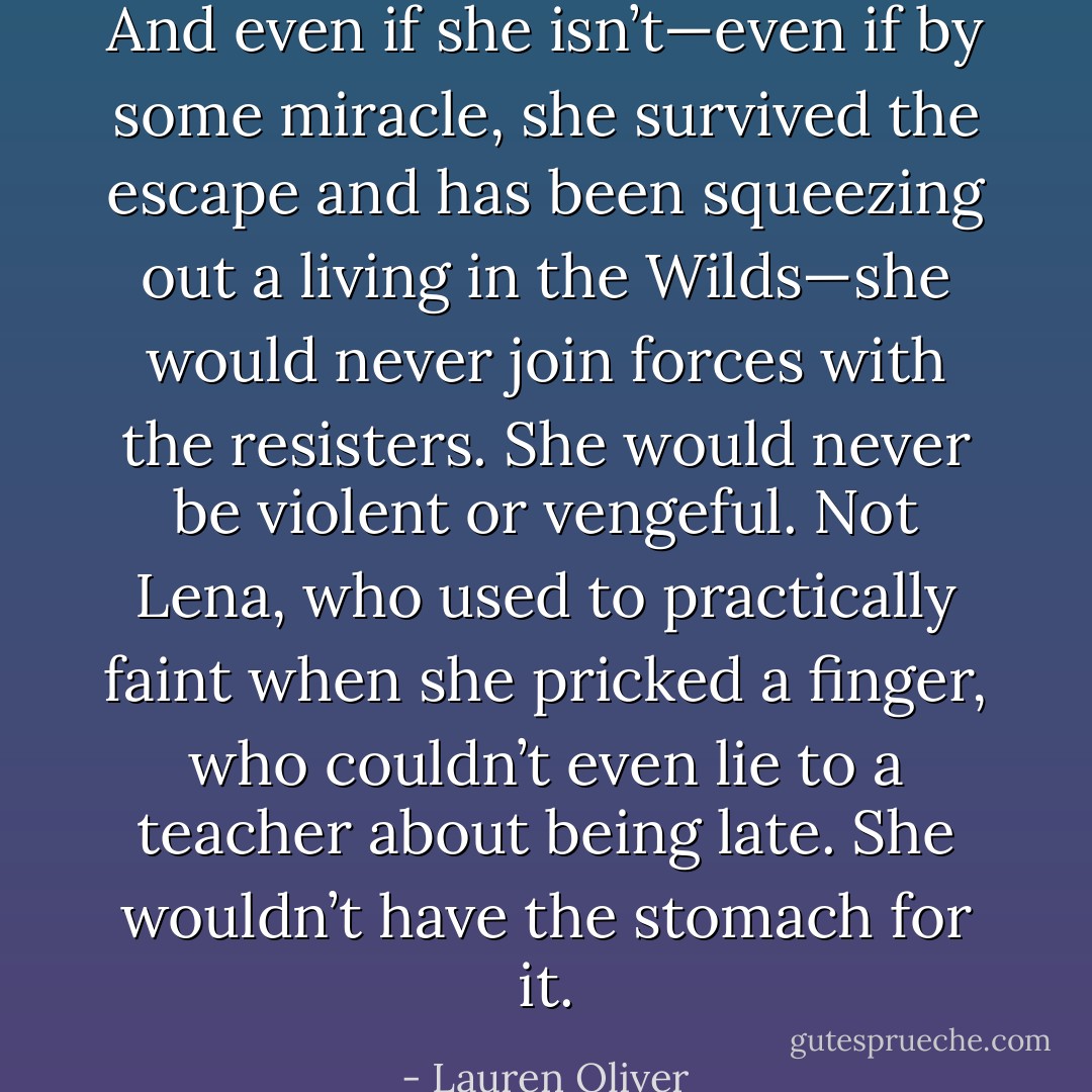 And even if she isn’t—even if by some miracle, she survived the escape and has been squeezing out a living in the Wilds—she would never join forces with the resisters. She would never be violent or vengeful. Not Lena, who used to practically faint when she pricked a finger, who couldn’t even lie to a teacher about being late. She wouldn’t have the stomach for it. - Lauren Oliver