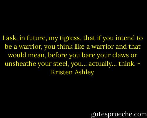 I ask, in future, my tigress, that if you intend to be a warrior, you think like a warrior and that would mean, before you bare your claws or unsheathe your steel, you… actually… think. - Kristen Ashley