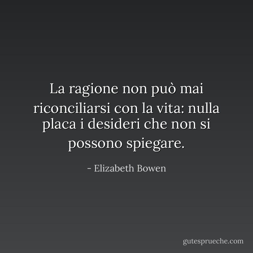 La ragione non può mai riconciliarsi con la vita: nulla placa i desideri che non si possono spiegare. - Elizabeth Bowen