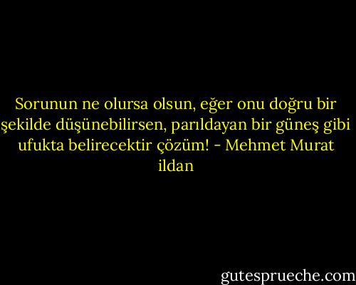 Sorunun ne olursa olsun, eğer onu doğru bir şekilde düşünebilirsen, parıldayan bir güneş gibi ufukta belirecektir çözüm! - Mehmet Murat ildan