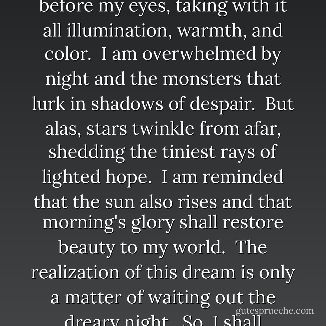 Time and again the sun sets like a bedimming curtain before my eyes, taking with it all illumination, warmth, and color.  I am overwhelmed by night and the monsters that lurk in shadows of despair.  But alas, stars twinkle from afar, shedding the tiniest rays of lighted hope.  I am reminded that the sun also rises and that morning's glory shall restore beauty to my world.  The realization of this dream is only a matter of waiting out the dreary night.  So, I shall persevere. - Richelle E. Goodrich