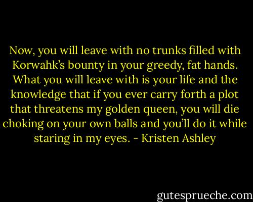 Now, you will leave with no trunks filled with Korwahk’s bounty in your greedy, fat hands. What you will leave with is your life and the knowledge that if you ever carry forth a plot that threatens my golden queen, you will die choking on your own balls and you’ll do it while staring in my eyes. - Kristen Ashley