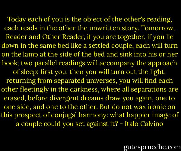 Today each of you is the object of the other's reading, each reads in the other the unwritten story. Tomorrow, Reader and Other Reader, if you are together, if you lie down in the same bed like a settled couple, each will turn on the lamp at the side of the bed and sink into his or her book; two parallel readings will accompany the approach of sleep; first you, then you will turn out the light; returning from separated universes, you will find each other fleetingly in the darkness, where all separations are erased, before divergent dreams draw you again, one to one side, and one to the other. But do not wax ironic on this prospect of conjugal harmony: what happier image of a couple could you set against it? - Italo Calvino