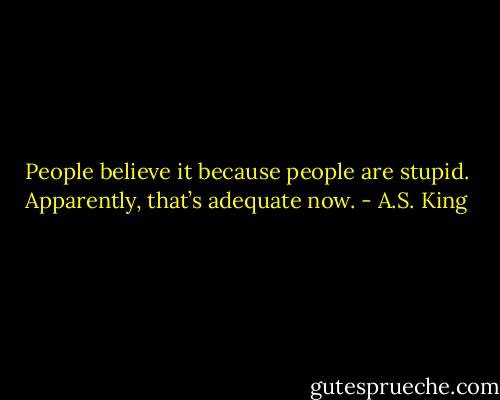 People believe it because people are stupid. Apparently, that’s adequate now. - A.S. King