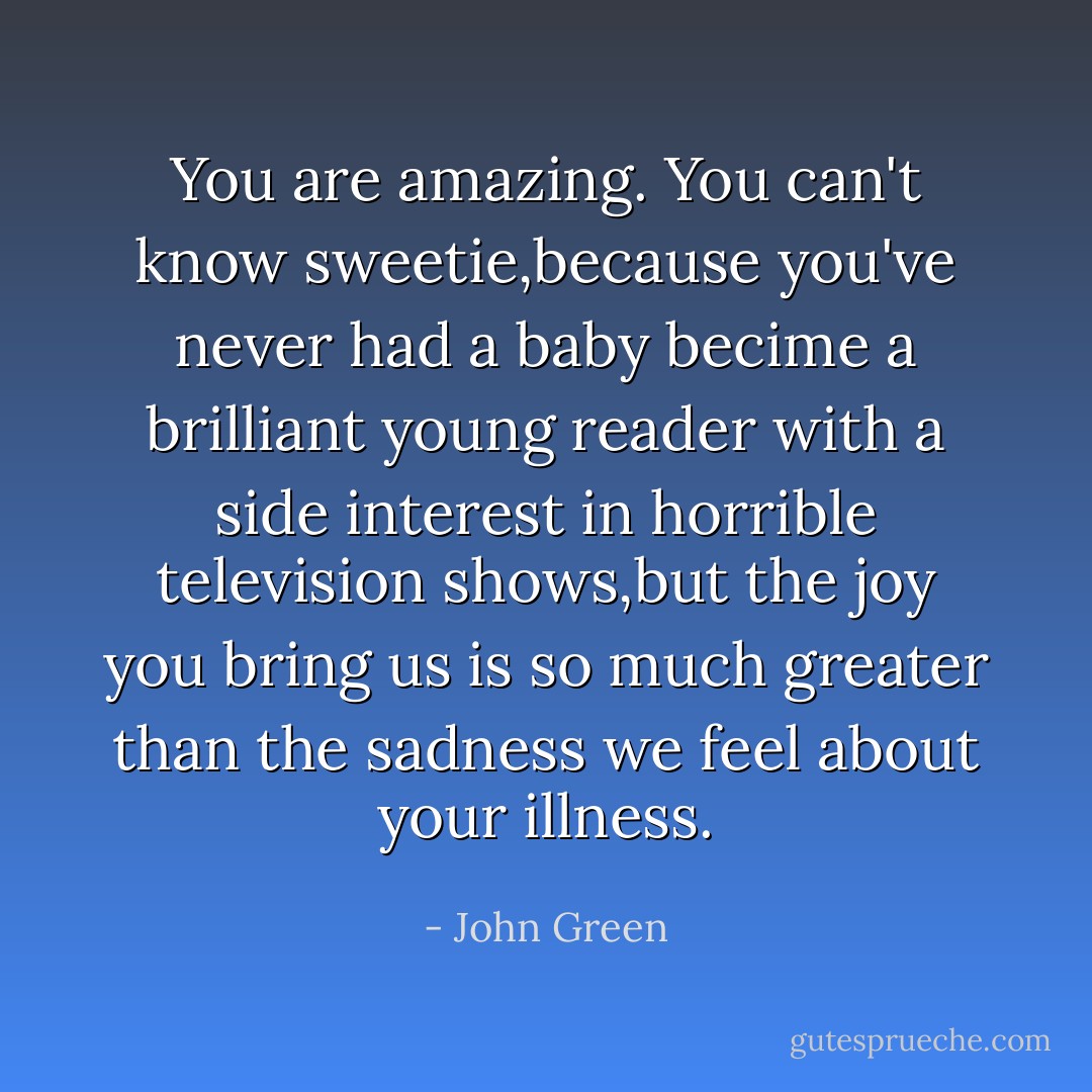 You are amazing. You can't know sweetie,because you've never had a baby becime a brilliant young reader with a side interest in horrible television shows,but the joy you bring us is so much greater than the sadness we feel about your illness. - John Green
