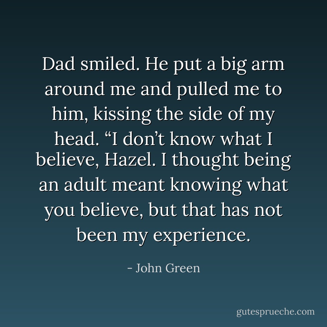 Dad smiled. He put a big arm around me and pulled me to him, kissing the side of my head. “I don’t know what I believe, Hazel. I thought being an adult meant knowing what you believe, but that has not been my experience. - John Green