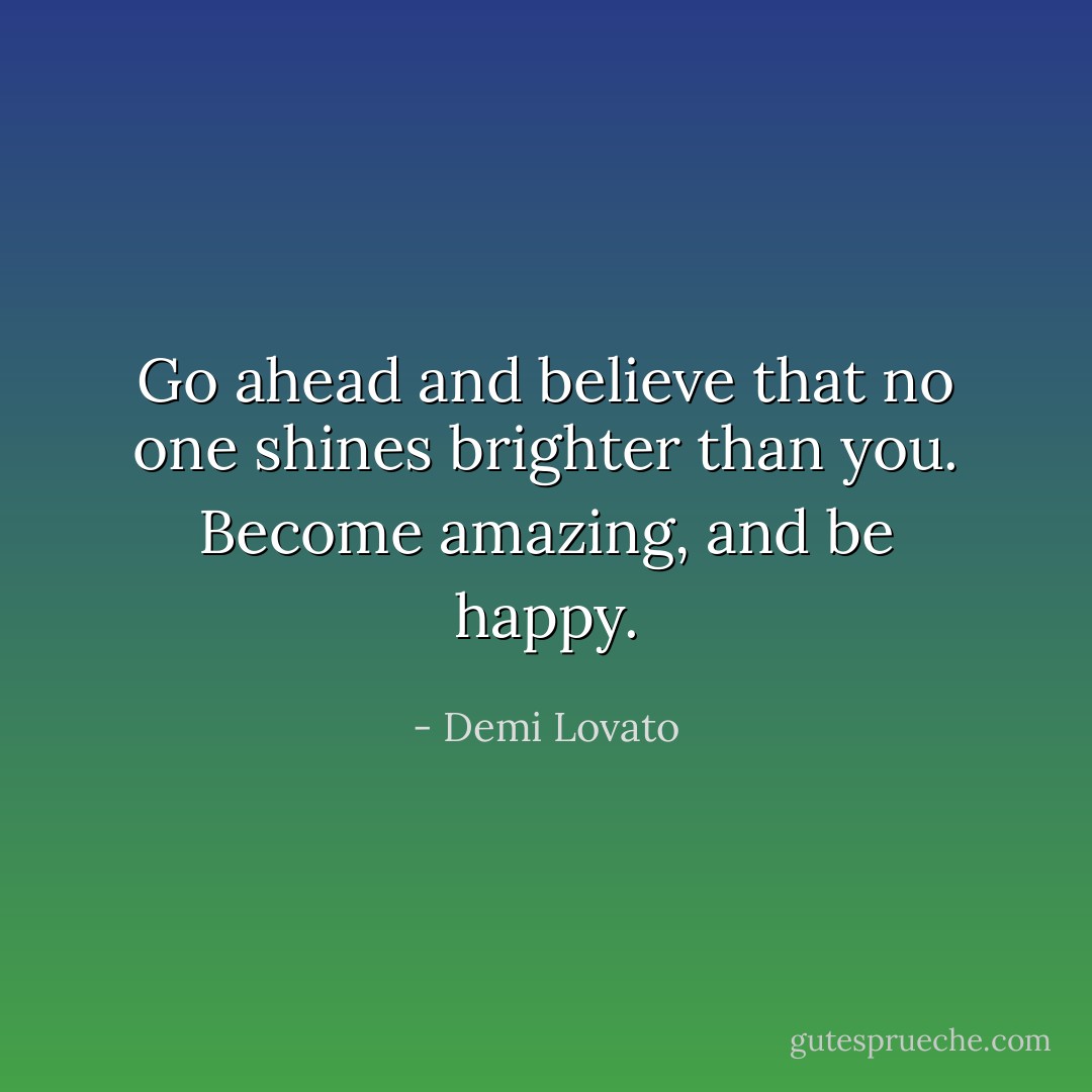 Go ahead and believe that no one shines brighter than you. Become amazing, and be happy. - Demi Lovato