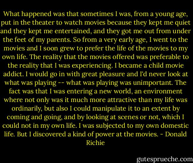 What happened was that sometimes I was, from a young age, put in the theater to watch movies because they kept me quiet and they kept me entertained, and they got me out from under the feet of my parents. So from a very early age, I went to the movies and I soon grew to prefer the life of the movies to my own life. The reality that the movies offered was preferable to the reality that I was experiencing. I became a child movie addict. I would go in with great pleasure and I'd never look at what was playing -- what was playing was unimportant. The fact was that I was entering a new world, an environment where not only was it much more attractive than my life was ordinarily, but also I could manipulate it to an extent by coming and going, and by looking at scenes or not, which I could not in my own life. I was subjected to my own domestic life. But I discovered a kind of power at the movies. - Donald Richie
