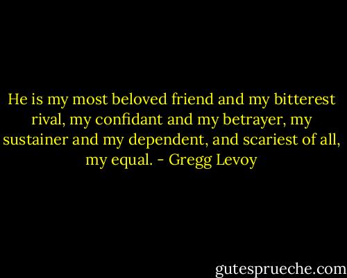 He is my most beloved friend and my bitterest rival, my confidant and my betrayer, my sustainer and my dependent, and scariest of all, my equal. - Gregg Levoy