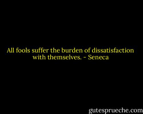 All fools suffer the burden of dissatisfaction with themselves. - Seneca