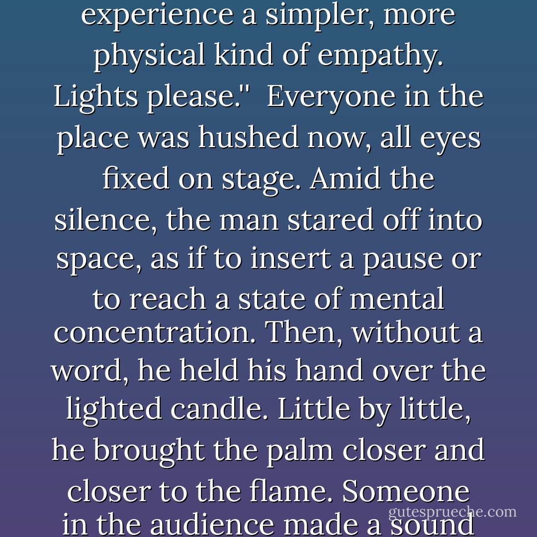 As you are all aware, in the course of life we experience many kinds of pain. Pains of the body and pains of the heart. I know i have experienced pain in many different forms, and I'm sure you have too. In most cases, though, im sure you've found it very difficult to convey the truth of that pain to another person: to explain it in words. People say that only they themselves can understand the pain they are feeling. But is it true? I for one do not believe that it is. If, before our eyes, we see someone who is truly suffering , we do sometimes feel his suffering and pain as our own. This is the power of empathy. Am I making myself clear?''<br /><br />He broke off and looked around the room once again.<br /><br />''The reason that people sing songs for other people is because they want to have the power to arouse empathy, to break free of the narrow shell of the self and share their pain and joy with others. This is not an easy thing to do, of course. And so tonight, as kind of experiment, I want you to experience a simpler, more physical kind of empathy. Lights please.''<br /><br />Everyone in the place was hushed now, all eyes fixed on stage. Amid the silence, the man stared off into space, as if to insert a pause or to reach a state of mental concentration. Then, without a word, he held his hand over the lighted candle. Little by little, he brought the palm closer and closer to the flame. Someone in the audience made a sound like a sigh or a moan. You could see the tip of the flame burning the man's palm. You could almost hear the sizzle of the flesh. A woman let out a hard little scream. Everyone else just watched in frozen horror. The man endured the pain, his face distorted in agony. What the hell was this? Why did he have to do such a stupid, senseless thing? I felt my mouth going dry. After five or six seconds of this, he slowly removed his hand from the flame and set the dish with the candle in it on the floor. Then he clasped his hands together, the right and left palms pressed against each other.<br /><br />''As you have seen tonight, ladies and gentleman, pain can actually burn a person's flesh,'' said the man. His voice sounded exactly as it had earlier: quiet, steady, cool. No trace of suffering remained on his face. Indeed, it had been replaced by a faint smile. ''And the pain that must have been there, you have been able to feel as if it were your own. That is the power of empathy. - Haruki Murakami