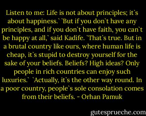 Listen to me: Life is not about principles; it`s about happiness.`<br />`But if you don`t have any principles, and if you don`t have faith, you can`t be happy at all,` said Kadife.<br />`That`s true. But in a brutal country like ours, where human life is cheap, it`s stupid to destroy yourself for the sake of your beliefs. Beliefs? High ideas? Only people in rich countries can enjoy such luxuries.` <br />`Actually, it`s the other way round. In a poor country, people`s sole consolation comes from their beliefs. - Orhan Pamuk