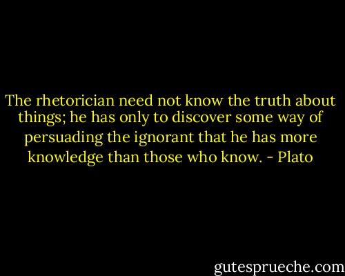 The rhetorician need not know the truth about things; he has only to discover some way of persuading the ignorant that he has more knowledge than those who know. - Plato