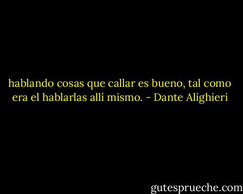 hablando cosas que callar es bueno,<br />tal como era el hablarlas allí mismo. - Dante Alighieri