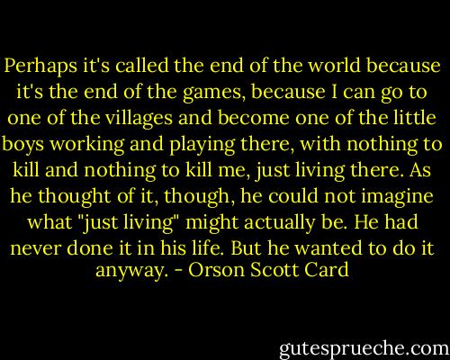 Perhaps it's called the end of the world because it's the end of the games, because I can go to one of the villages and become one of the little boys working and playing there, with nothing to kill and nothing to kill me, just living there. As he thought of it, though, he could not imagine what "just living" might actually be. He had never done it in his life. But he wanted to do it anyway. - Orson Scott Card