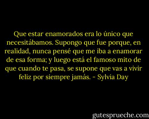 Que estar enamorados era lo único que necesitábamos. Supongo que fue porque, en realidad, nunca pensé que me iba a enamorar de esa forma; y luego está el famoso mito de que cuando te pasa, se supone que vas a vivir feliz por siempre jamás. - Sylvia Day
