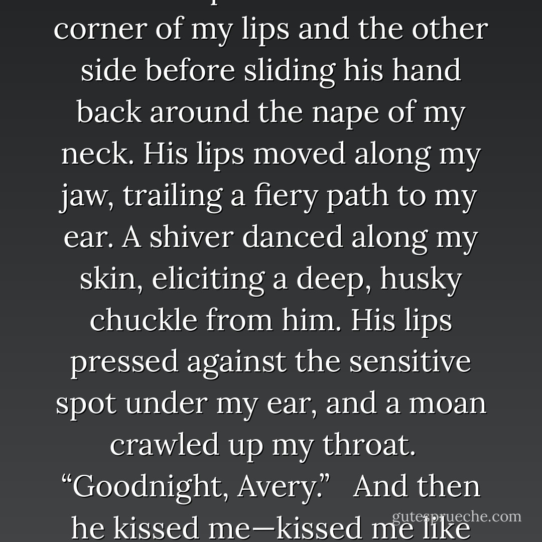 Warmth slid through my veins as my body tensed in a welcomed, delicious way.<br /> <br />My eyes fluttered shut as his lips brushed mine once and then twice, as if he was getting reacquainted with the feel of them. The slight, barely there touch was nerve racking.<br /> <br />Cam shifted his weight onto his left arm and with his other hand, he spread his fingers along my cheek. He placed a kiss to the corner of my lips and the other side before sliding his hand back around the nape of my neck. His lips moved along my jaw, trailing a fiery path to my ear. A shiver danced along my skin, eliciting a deep, husky chuckle from him. His lips pressed against the sensitive spot under my ear, and a moan crawled up my throat.<br /> <br />“Goodnight, Avery.”<br /> <br />And then he kissed me—kissed me like he’d had right before he’d left the night of our date. Kissed me like he was a man starving for oxygen and I was the only air he needed to breathe. The hand around my neck held me there, raised up on my elbows as his mouth devoured mine. And that was the only word I could use to accurately explained how he kissed me.<br /> <br />Cam devoured me. - Jennifer L. Armentrout