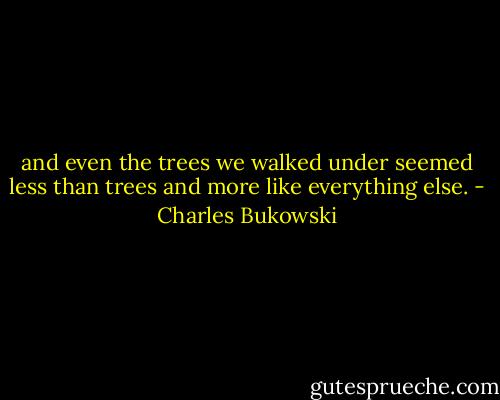 and even the trees we walked<br />under<br />seemed<br />less than<br />trees<br />and more like everything<br />else. - Charles Bukowski
