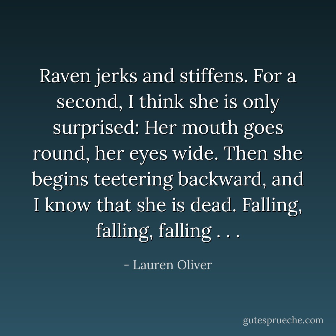 Raven jerks and stiffens. For a second, I think she is only surprised: Her mouth goes round, her eyes<br />wide.<br />Then she begins teetering backward, and I know that she is dead. Falling, falling, falling . . . - Lauren Oliver