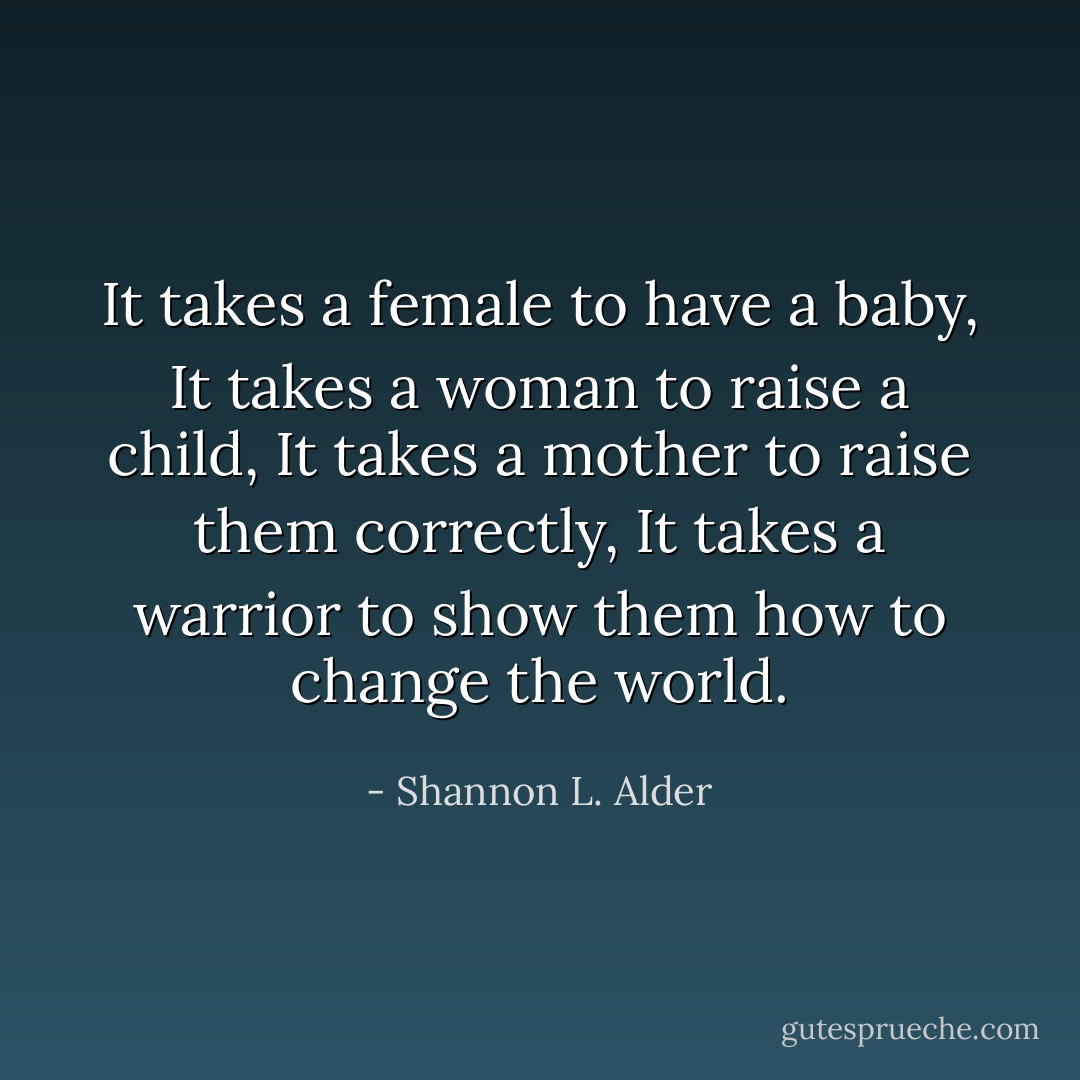It takes a female to have a baby,<br />It takes a woman to raise a child,<br />It takes a mother to raise them correctly,<br />It takes a warrior to show them how to change the world. - Shannon L. Alder