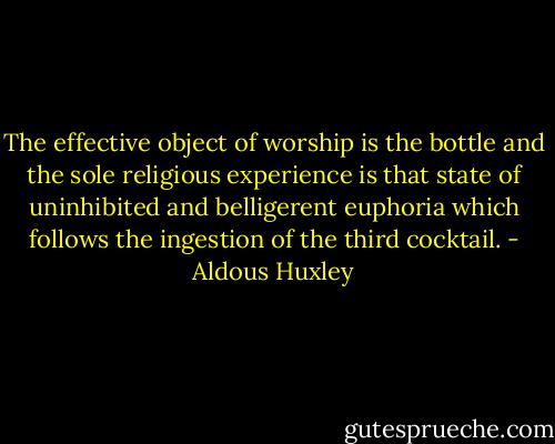 The effective object of worship is the bottle and the sole religious experience is that state of uninhibited and belligerent euphoria which follows the ingestion of the third cocktail. - Aldous Huxley