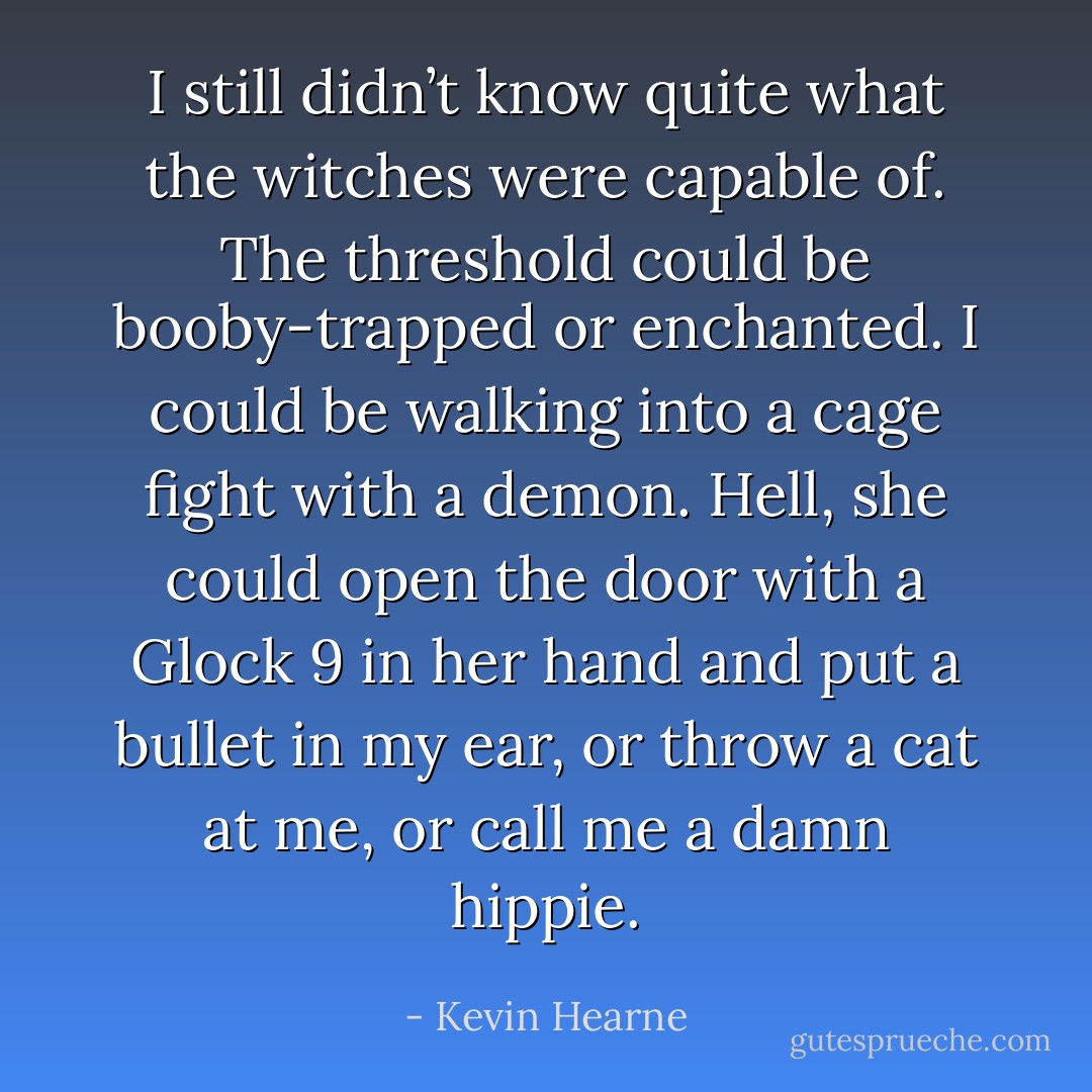 I still didn’t know quite what the witches were capable of. The threshold could be booby-trapped or enchanted. I could be walking into a cage fight with a demon. Hell, she could open the door with a Glock 9 in her hand and put a bullet in my ear, or throw a cat at me, or call me a damn hippie. - Kevin Hearne