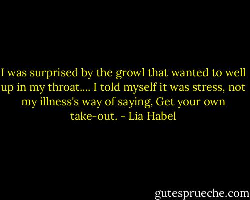 I was surprised by the growl that wanted to well up in my throat.... I told myself it was stress, not my illness's way of saying, Get your own take-out. - Lia Habel