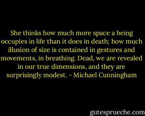 She thinks how much more space a being occupies in life than it does in death; how much illusion of size is contained in gestures and movements, in breathing. Dead, we are revealed in our true dimensions, and they are surprisingly modest. - Michael Cunningham