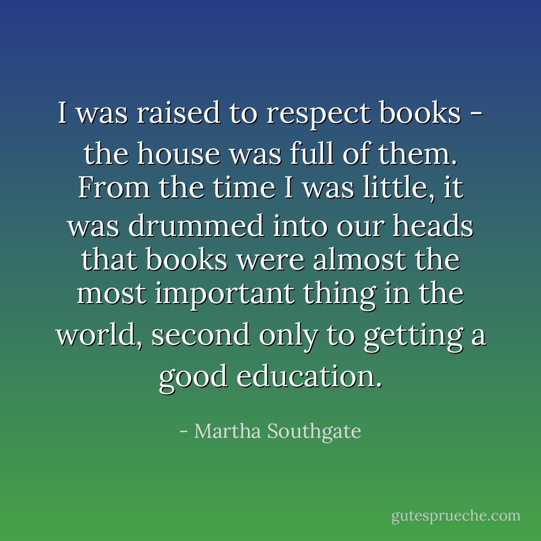 I was raised to respect books - the house was full of them. From the time I was little, it was drummed into our heads that books were almost the most important thing in the world, second only to getting a good education. - Martha Southgate