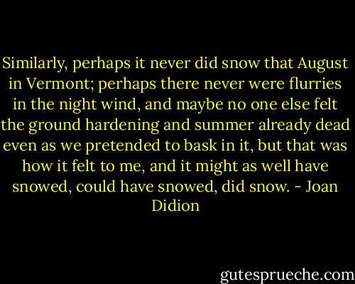Similarly, perhaps it never did snow that August in Vermont; perhaps there never were flurries in the night wind, and maybe no one else felt the ground hardening and summer already dead even as we pretended to bask in it, but that was how it felt to me, and it might as well have snowed, could have snowed, did snow. - Joan Didion