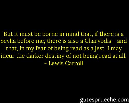 But it must be borne in mind that, if there is a Scylla before me, there is also a Charybdis - and that, in my fear of being read as a jest, I may incur the darker destiny of not being read at all. - Lewis Carroll