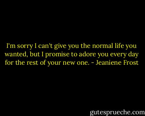 I'm sorry I can't give you the normal life you wanted, but I promise to adore you every day for the rest of your new one. - Jeaniene Frost
