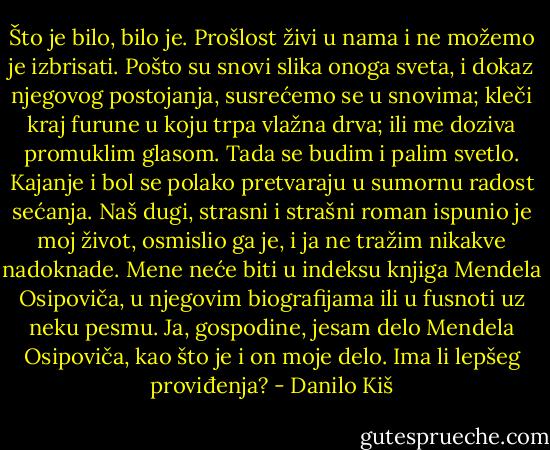 Što je bilo, bilo je. Prošlost živi u nama i ne možemo je izbrisati. Pošto su snovi slika onoga sveta, i dokaz njegovog postojanja, susrećemo se u snovima; kleči kraj furune u koju trpa vlažna drva; ili me doziva promuklim glasom. Tada se budim i palim svetlo. Kajanje i bol se polako pretvaraju u sumornu radost sećanja. Naš dugi, strasni i strašni roman ispunio je moj život, osmislio ga je, i ja ne tražim nikakve nadoknade. Mene neće biti u indeksu knjiga Mendela Osipoviča, u njegovim biografijama ili u fusnoti uz neku pesmu. Ja, gospodine, jesam delo Mendela Osipoviča, kao što je i on moje delo. Ima li lepšeg proviđenja? - Danilo Kiš