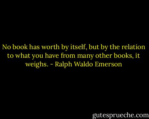 No book has worth by itself, but by the relation to what you have from many other books, it weighs. - Ralph Waldo Emerson