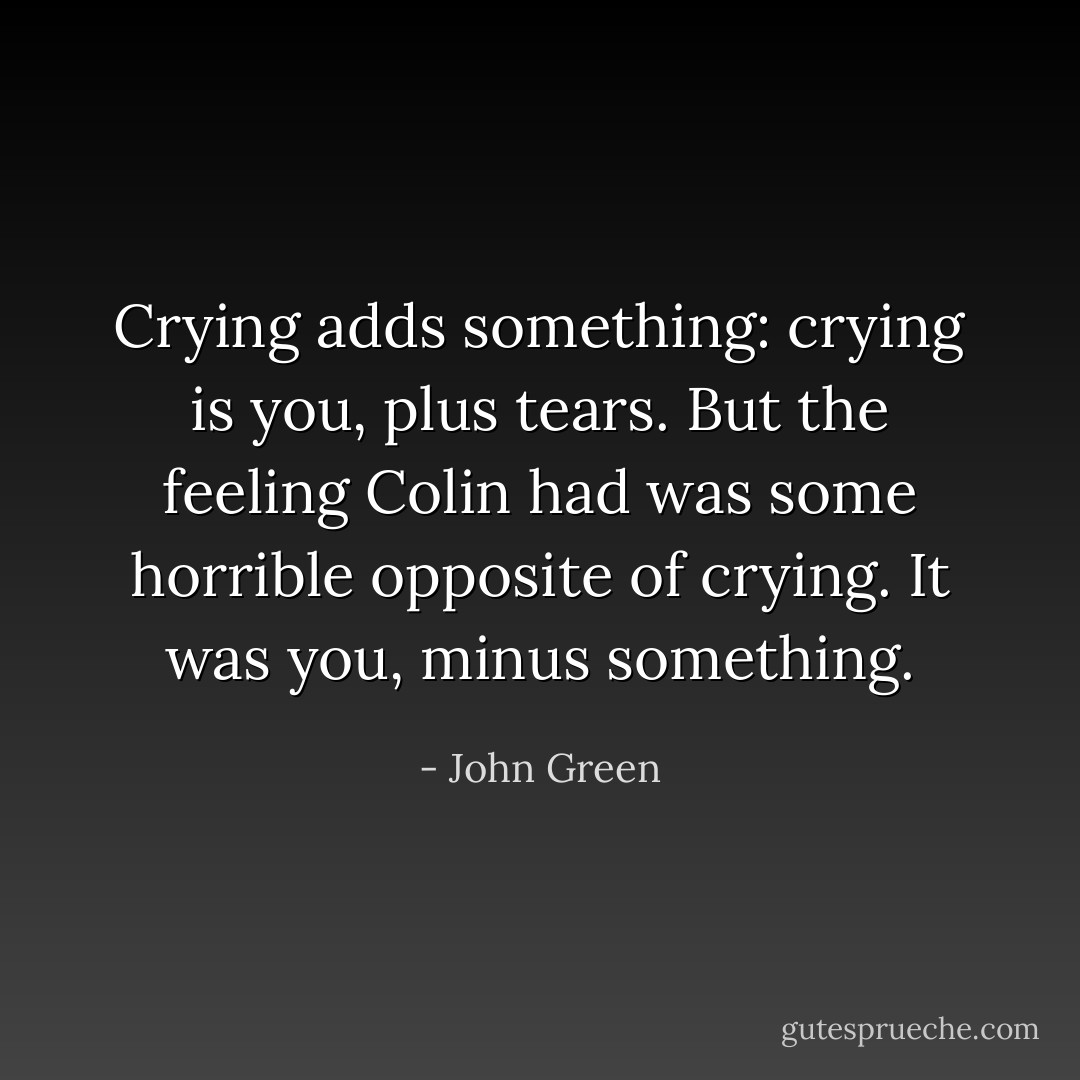Crying adds something: crying is you, plus tears. But the feeling Colin had was some horrible opposite of crying. It was you, minus something. - John Green