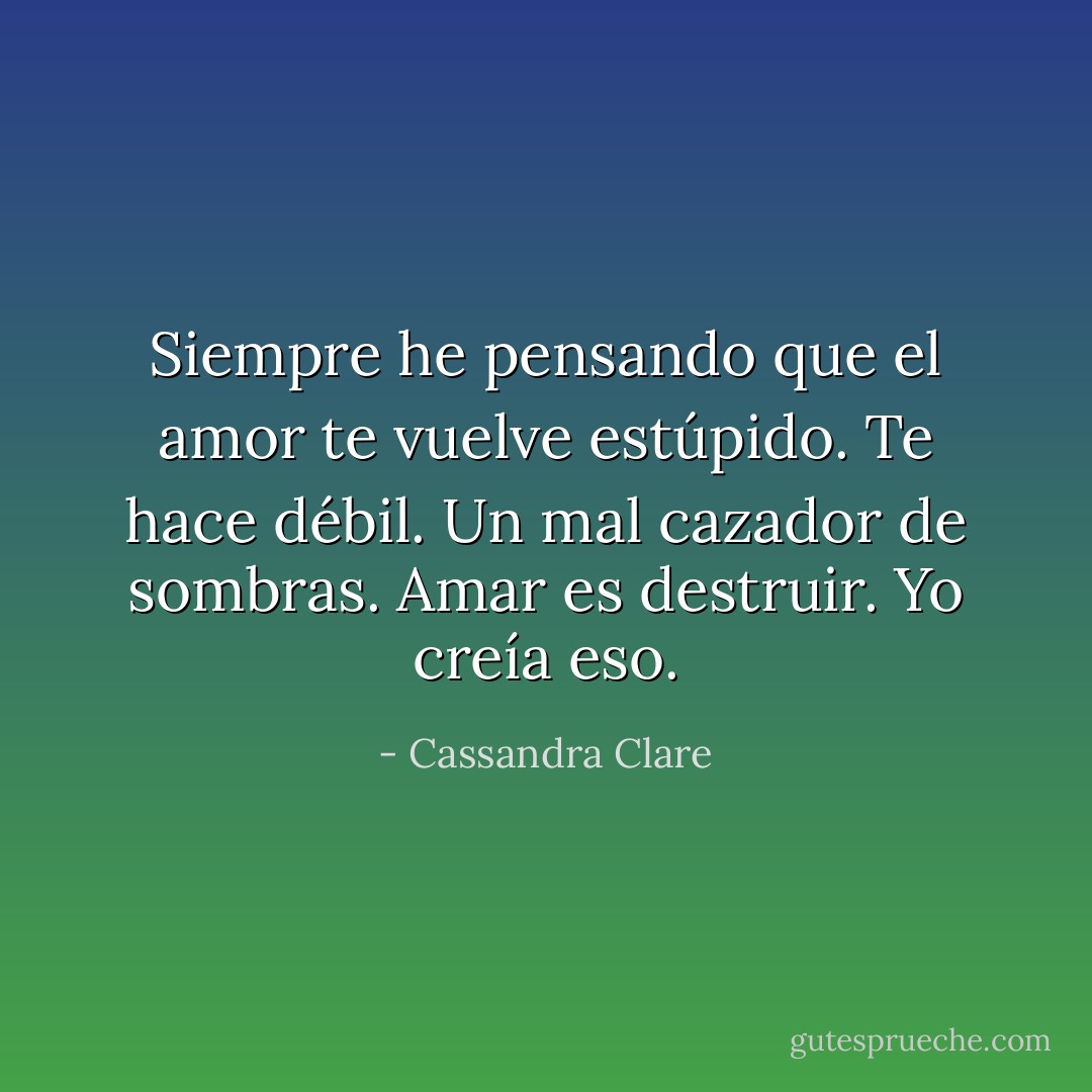 Siempre he pensando que el amor te vuelve estúpido. Te hace débil. Un mal cazador de sombras. Amar es destruir. Yo creía eso. - Cassandra Clare