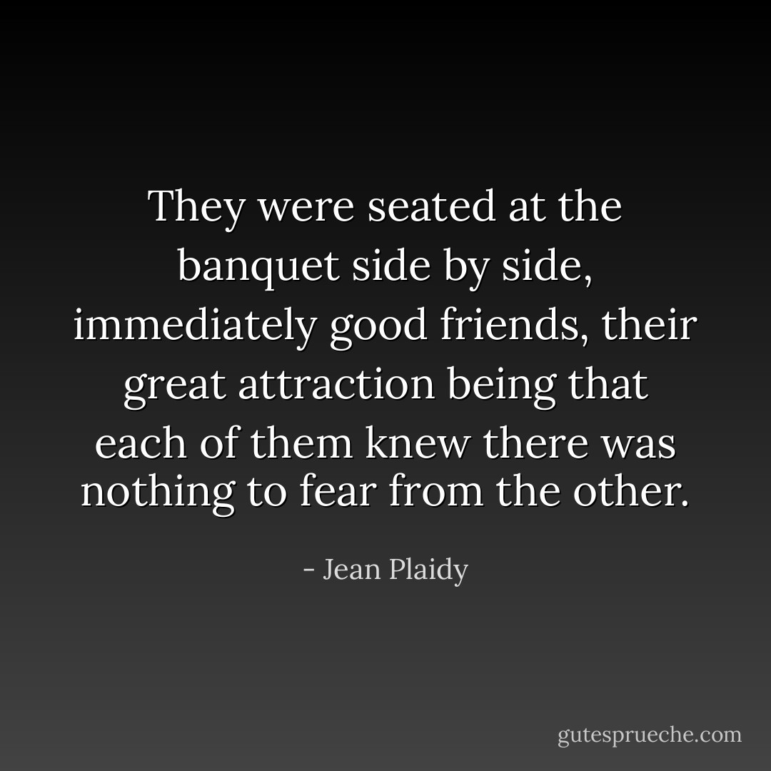 They were seated at the banquet side by side, immediately good friends, their great attraction being that each of them knew there was nothing to fear from the other. - Jean Plaidy