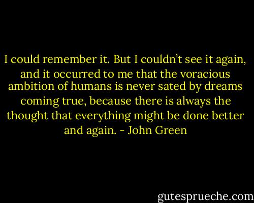 I could remember it. But I couldn’t see it again, and it occurred to me that the voracious ambition of humans is never sated by dreams coming true, because there is always the thought that everything might be done better and again. - John Green