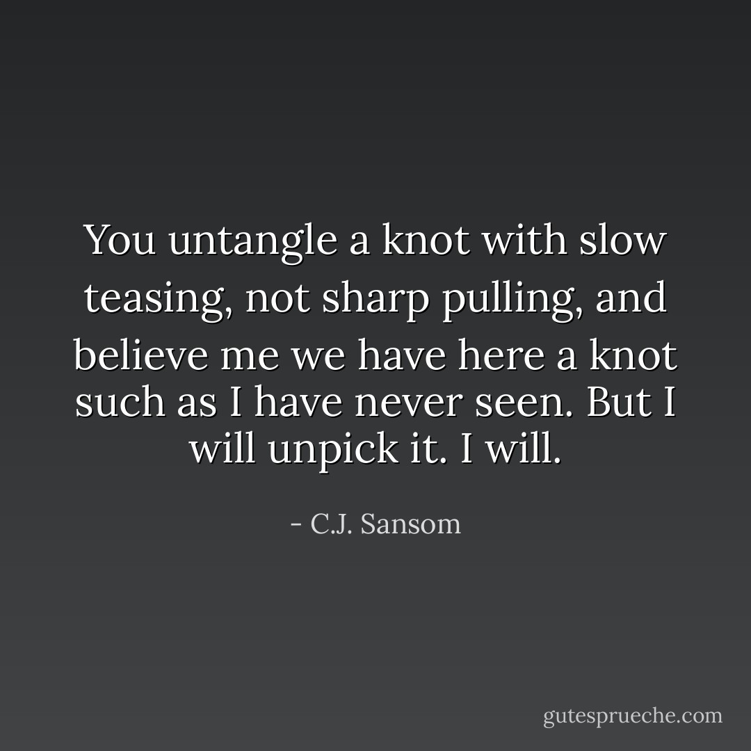 You untangle a knot with slow teasing, not sharp pulling, and believe me we have here a knot such as I have never seen. But I will unpick it. I will. - C.J. Sansom
