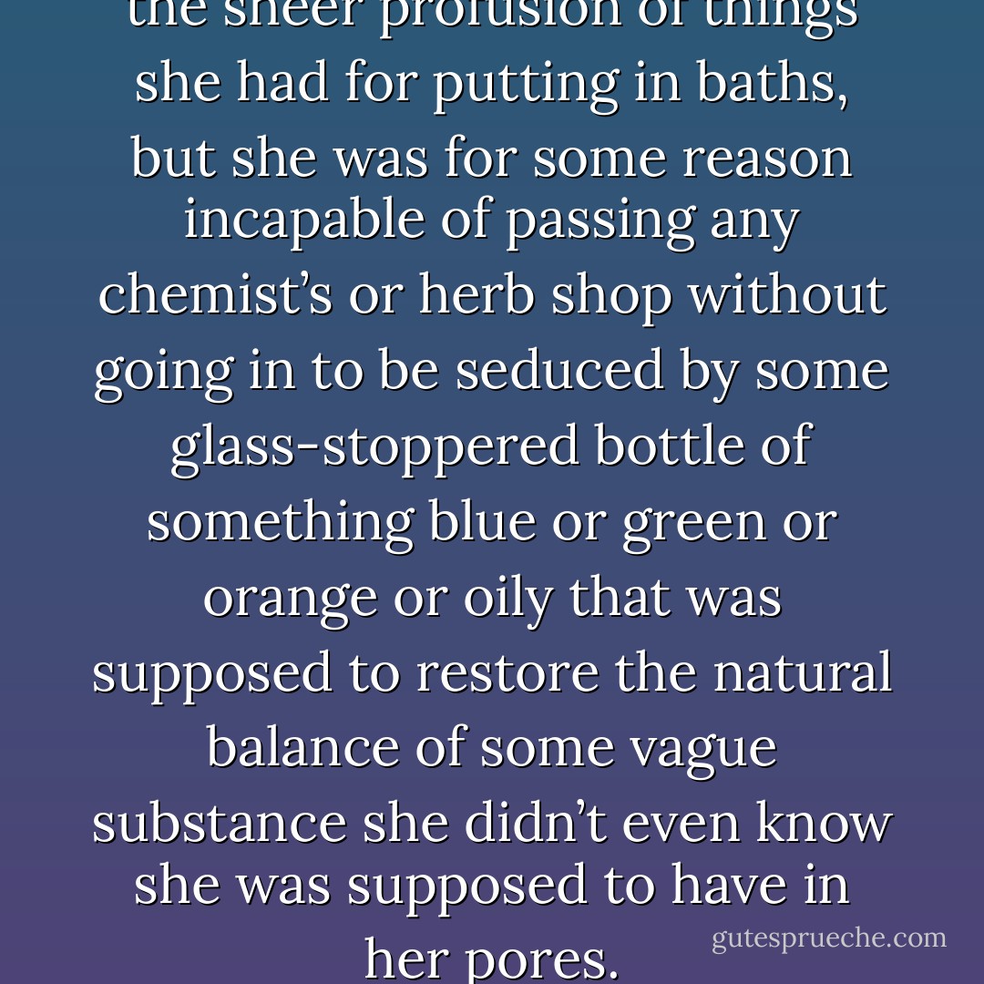 She felt faintly embarrassed by the sheer profusion of things she had for putting in baths, but she was for some reason incapable of passing any chemist’s or herb shop without going in to be seduced by some glass-stoppered bottle of something blue or green or orange or oily that was supposed to restore the natural balance of some vague substance she didn’t even know she was supposed to have in her pores. - Douglas Adams