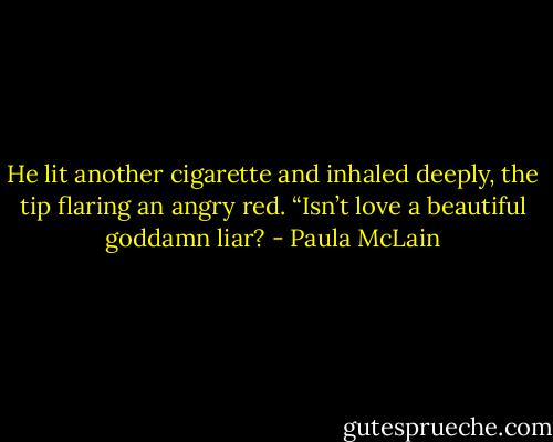 He lit another cigarette and inhaled deeply, the tip flaring an angry red. “Isn’t love a beautiful goddamn liar? - Paula McLain