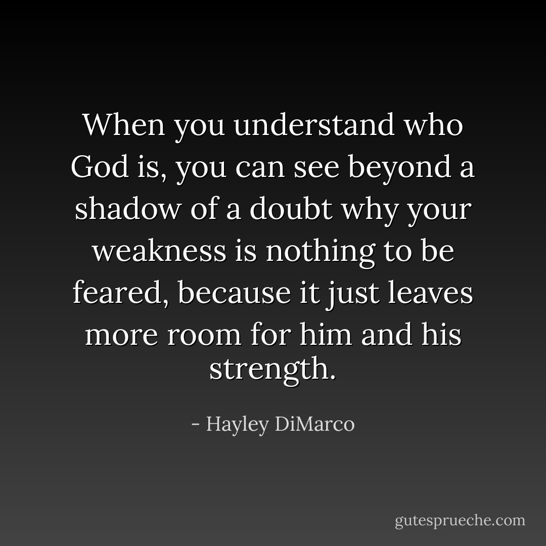 When you understand who God is, you can see beyond a shadow of a doubt why your weakness is nothing to be feared, because it just leaves more room for him and his strength. - Hayley DiMarco