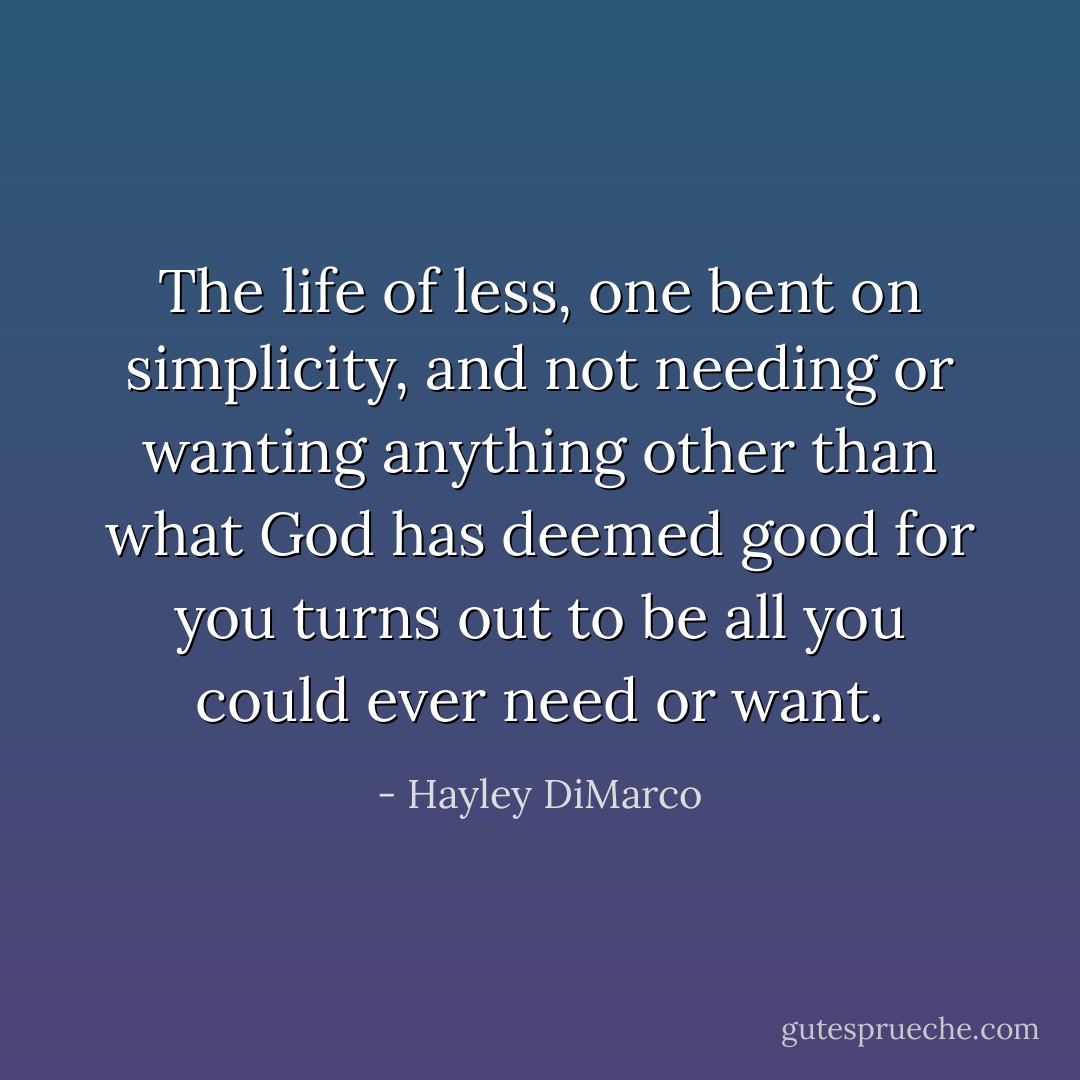 The life of less, one bent on simplicity, and not needing or wanting anything other than what God has deemed good for you turns out to be all you could ever need or want. - Hayley DiMarco