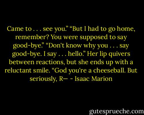 Came to . . . see you.”<br />“But I had to go home, remember? You were supposed to say good-bye.”<br />“Don't know why you . . . say good-bye. I say . . . hello.”<br />Her lip quivers between reactions, but she ends up with a reluctant smile. “God you're a cheeseball. But seriously, R— - Isaac Marion