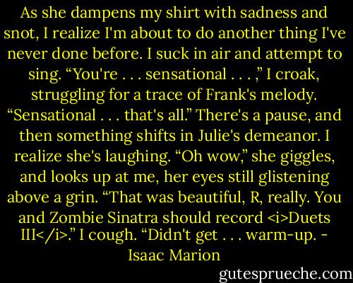As she dampens my shirt with sadness and snot, I realize I'm about to do another thing I've never done before. I suck in air and attempt to sing. “You're . . . sensational . . . ,” I croak, struggling for a trace of Frank's melody. “Sensational . . . that's all.”<br />There's a pause, and then something shifts in Julie's demeanor. I realize she's laughing.<br />“Oh wow,” she giggles, and looks up at me, her eyes still glistening above a grin. “That was beautiful, R, really. You and Zombie Sinatra should record <i>Duets III</i>.”<br />I cough. “Didn't get . . . warm-up. - Isaac Marion