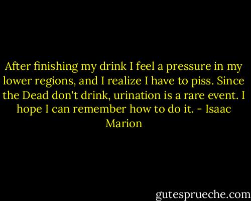 After finishing my drink I feel a pressure in my lower regions, and I realize I have to piss. Since the Dead don't drink, urination is a rare event. I hope I can remember how to do it. - Isaac Marion
