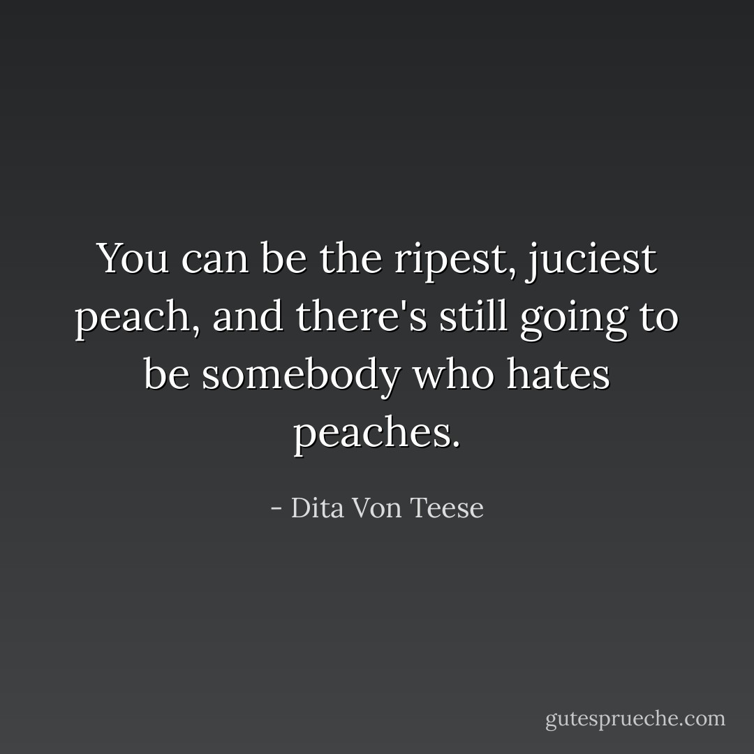 You can be the ripest, juciest peach, and there's still going to be somebody who hates peaches. - Dita Von Teese