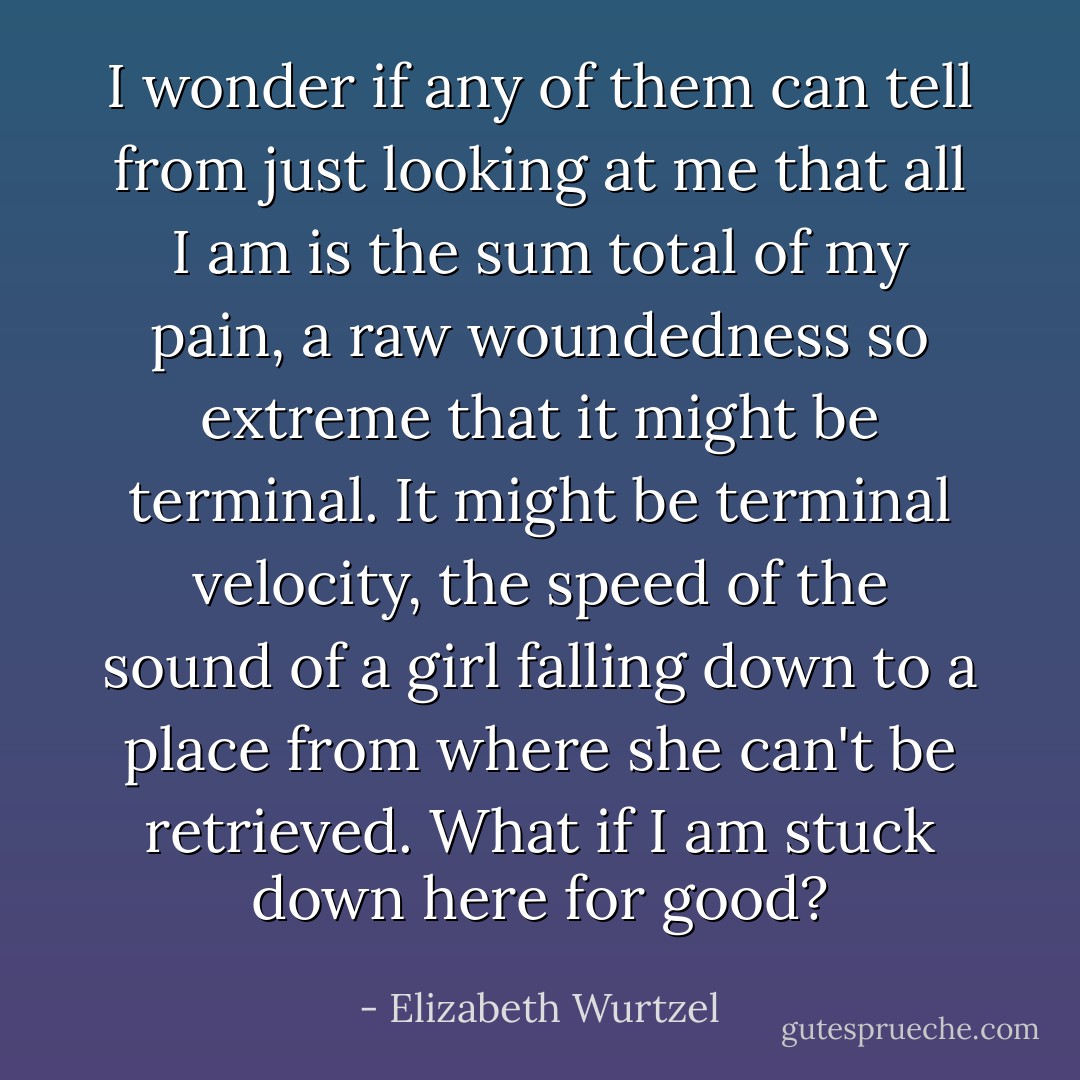 I wonder if any of them can tell from just looking at me that all I am is the sum total of my pain, a raw woundedness so extreme that it might be terminal. It might be terminal velocity, the speed of the sound of a girl falling down to a place from where she can't be retrieved. What if I am stuck down here for good? - Elizabeth Wurtzel