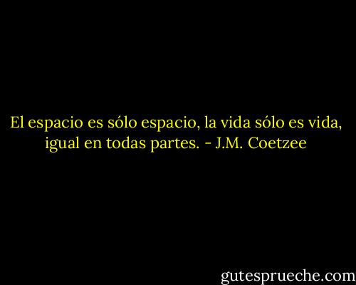 El espacio es sólo espacio, la vida sólo es vida, igual en todas partes. - J.M. Coetzee